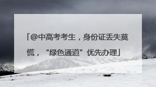 @中高考考生，身份证丢失莫慌，“绿色通道”优先办理