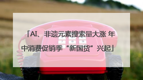 AI、非遗元素搜索量大涨 年中消费促销季“新国货”兴起